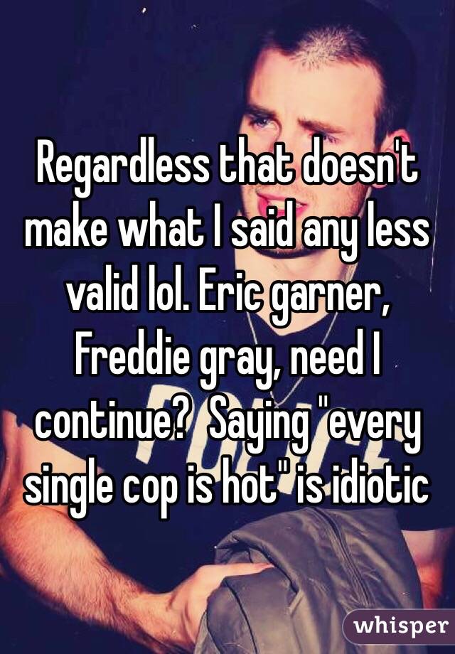 Regardless that doesn't make what I said any less valid lol. Eric garner, Freddie gray, need I continue?  Saying "every single cop is hot" is idiotic 
