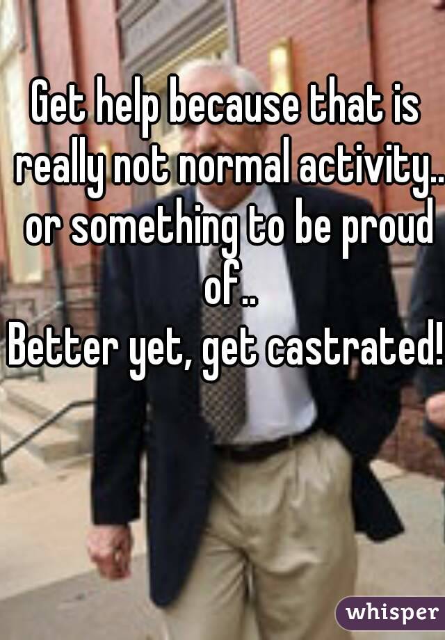 Get help because that is really not normal activity.. or something to be proud of..
Better yet, get castrated!