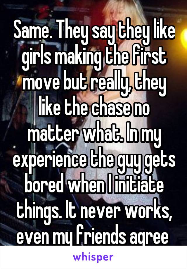 Same. They say they like girls making the first move but really, they like the chase no matter what. In my experience the guy gets bored when I initiate things. It never works, even my friends agree 