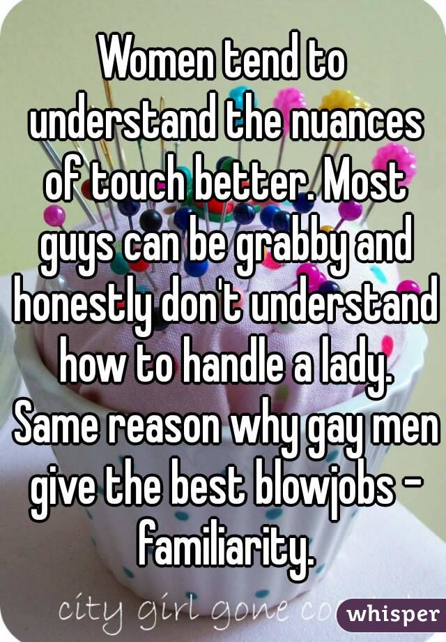 Women tend to understand the nuances of touch better. Most guys can be grabby and honestly don't understand how to handle a lady. Same reason why gay men give the best blowjobs - familiarity.