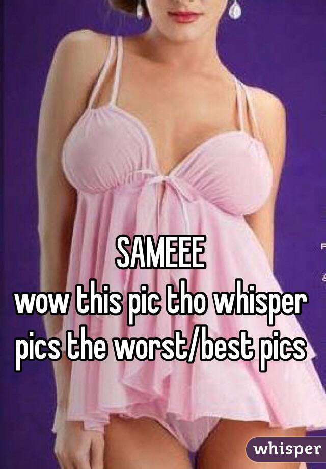 SAMEEE
wow this pic tho whisper pics the worst/best pics 
