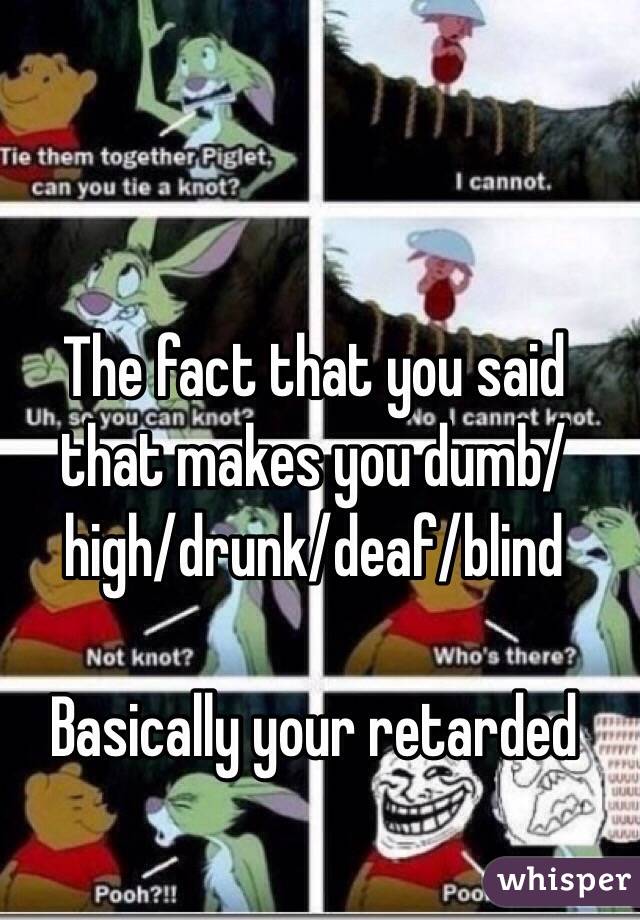 The fact that you said that makes you dumb/high/drunk/deaf/blind

Basically your retarded