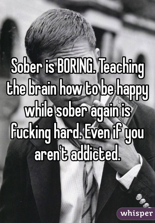 Sober is BORING. Teaching the brain how to be happy while sober again is fucking hard. Even if you aren't addicted. 