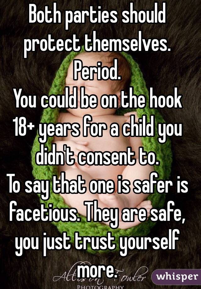 Both parties should protect themselves. Period.
You could be on the hook 18+ years for a child you didn't consent to.
To say that one is safer is facetious. They are safe, you just trust yourself more.