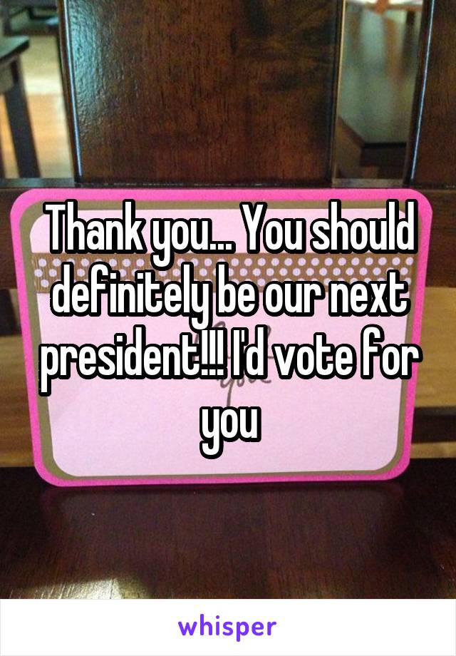 Thank you... You should definitely be our next president!!! I'd vote for you