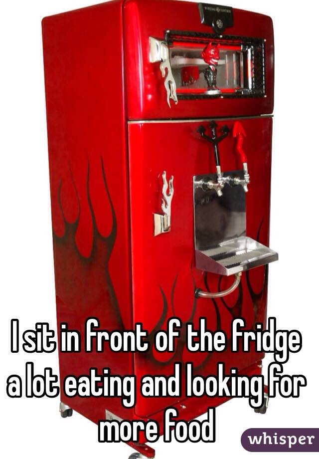 I sit in front of the fridge a lot eating and looking for more food