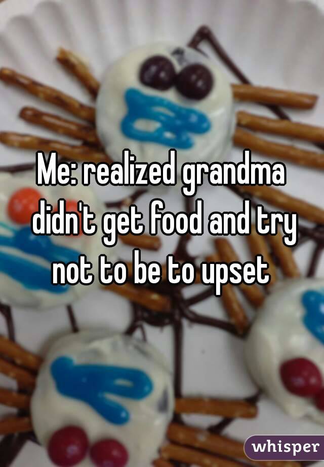 Me: realized grandma didn't get food and try not to be to upset 