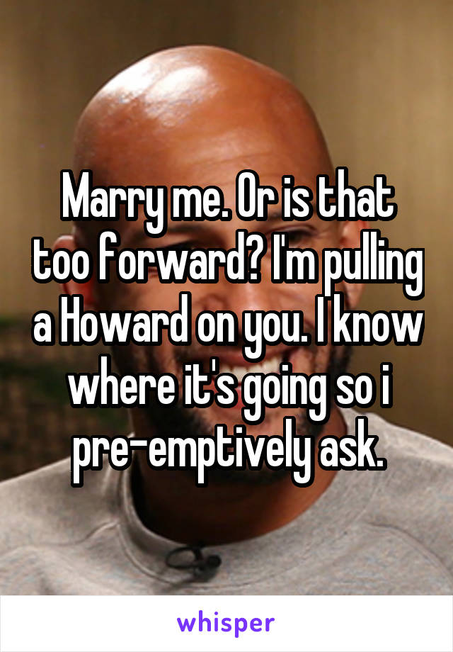 Marry me. Or is that too forward? I'm pulling a Howard on you. I know where it's going so i pre-emptively ask.