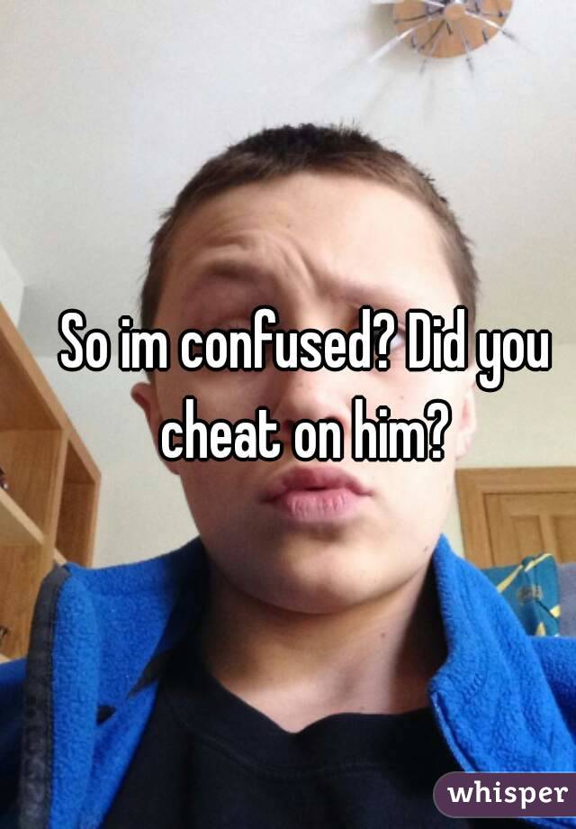 So im confused? Did you cheat on him? 