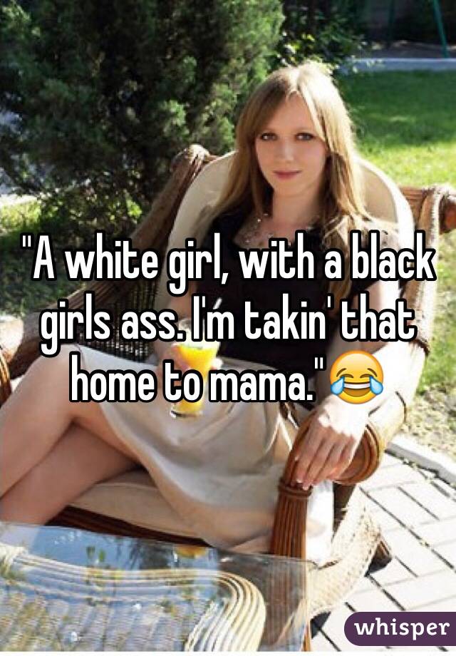 "A white girl, with a black girls ass. I'm takin' that home to mama."😂
