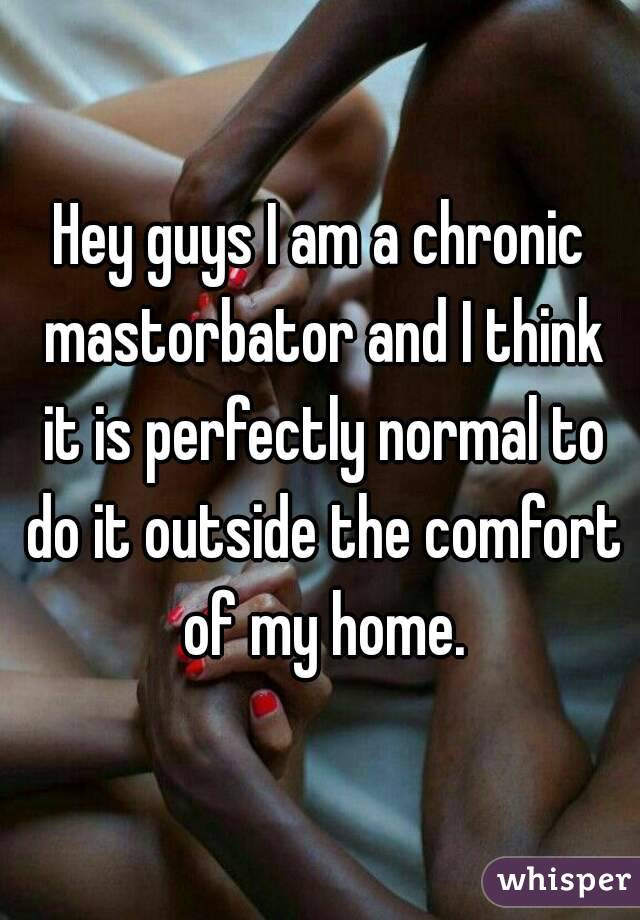 Hey guys I am a chronic mastorbator and I think it is perfectly normal to do it outside the comfort of my home.