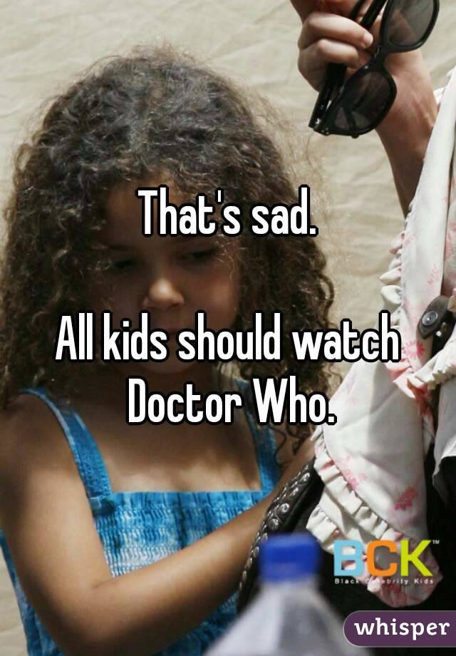 That's sad.

All kids should watch Doctor Who.