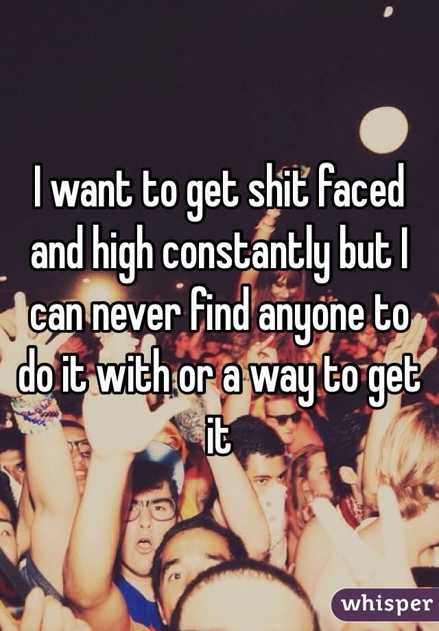 I want to get shit faced and high constantly but I can never find anyone to do it with or a way to get it
