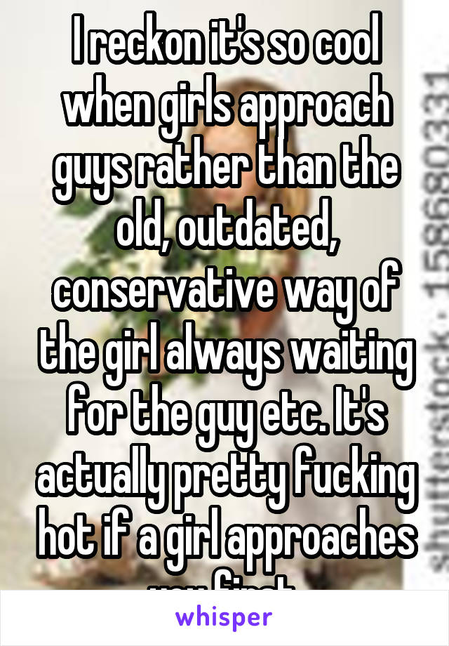 I reckon it's so cool when girls approach guys rather than the old, outdated, conservative way of the girl always waiting for the guy etc. It's actually pretty fucking hot if a girl approaches you first 