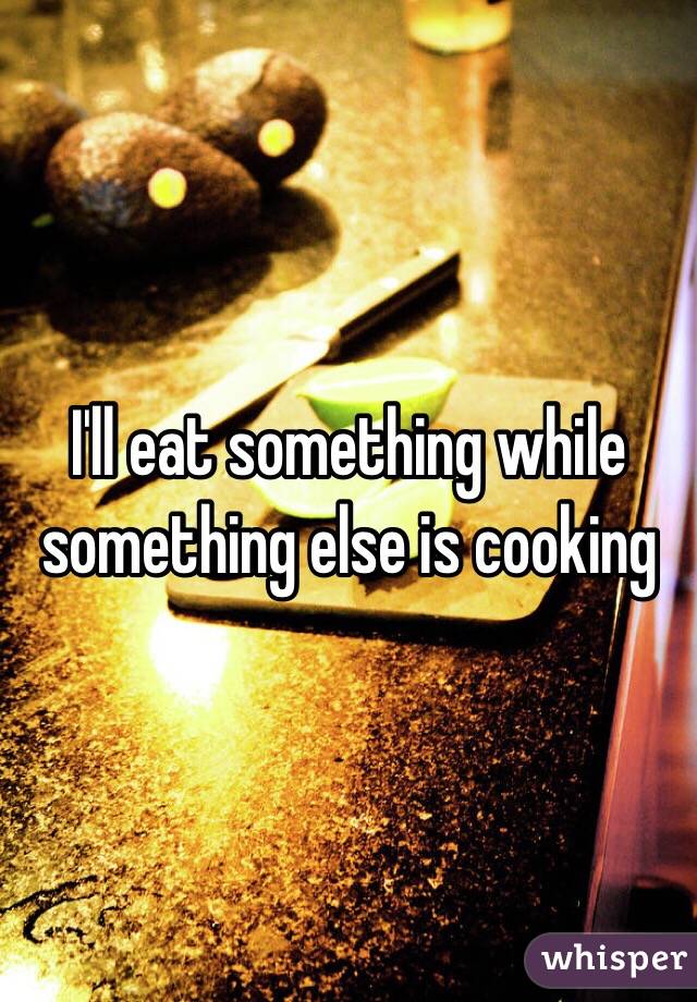 I'll eat something while something else is cooking 