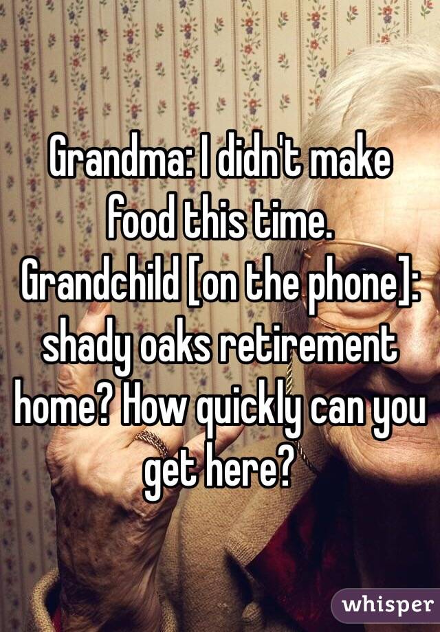 Grandma: I didn't make food this time.
Grandchild [on the phone]: shady oaks retirement home? How quickly can you get here?