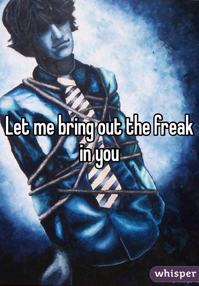 Let me bring out the freak in you