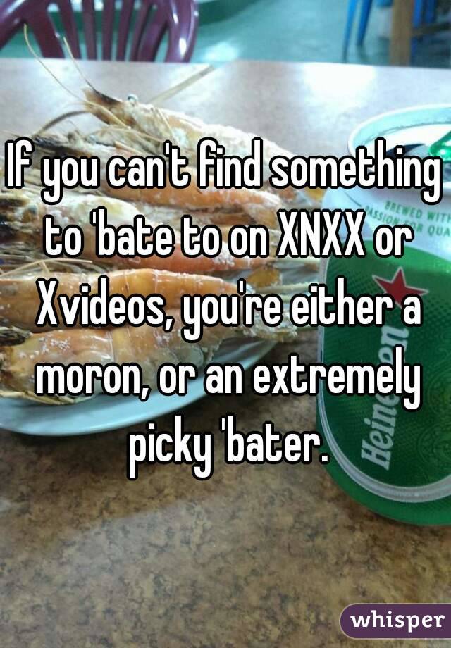 If you can't find something to 'bate to on XNXX or Xvideos, you're either a moron, or an extremely picky 'bater.