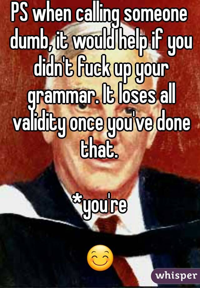 PS when calling someone dumb, it would help if you didn't fuck up your grammar. It loses all validity once you've done that. 

*you're

😊