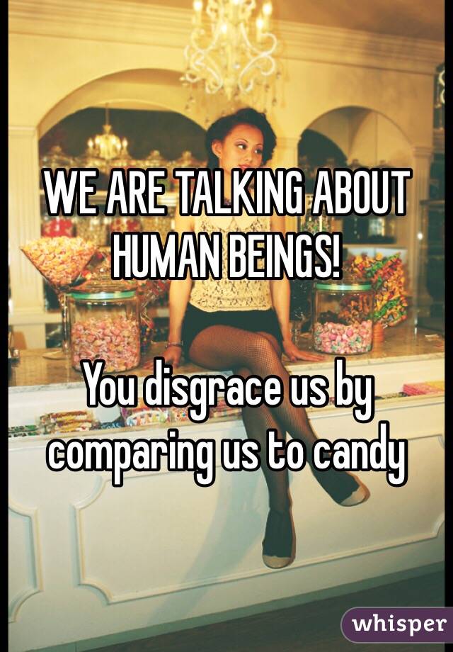 WE ARE TALKING ABOUT HUMAN BEINGS!

You disgrace us by comparing us to candy 