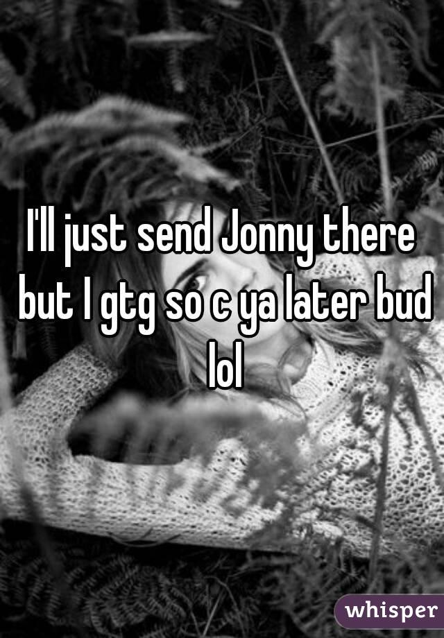 I'll just send Jonny there but I gtg so c ya later bud lol