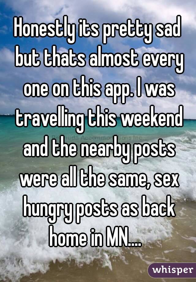 Honestly its pretty sad but thats almost every one on this app. I was travelling this weekend and the nearby posts were all the same, sex hungry posts as back home in MN....  