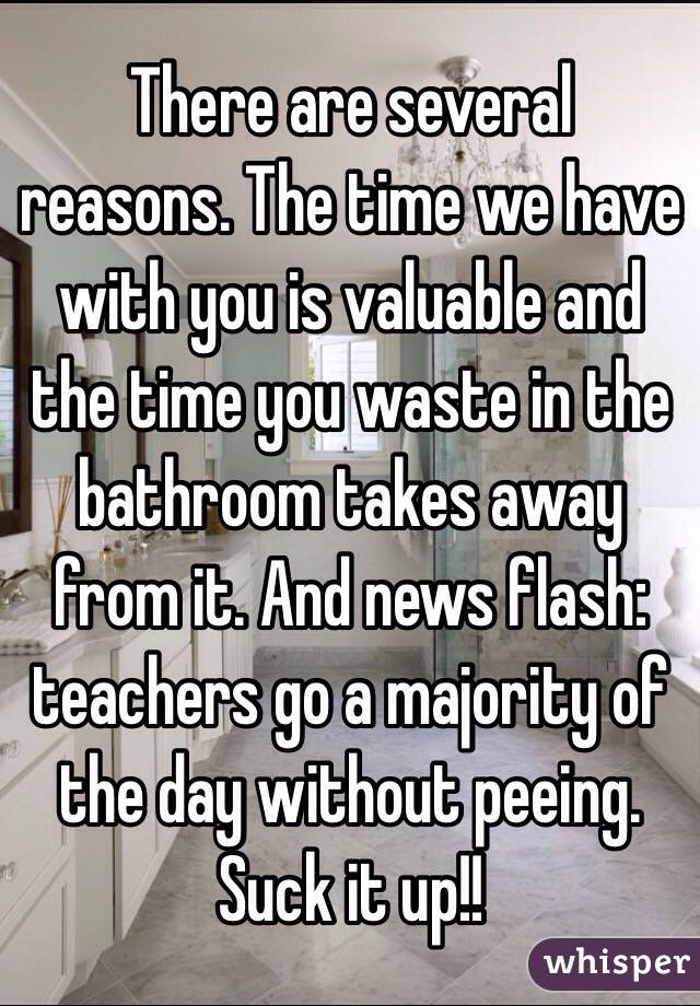 There are several reasons. The time we have with you is valuable and the time you waste in the bathroom takes away from it. And news flash: teachers go a majority of the day without peeing. Suck it up!!