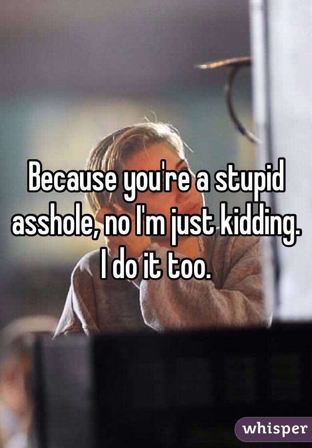 Because you're a stupid asshole, no I'm just kidding. I do it too.