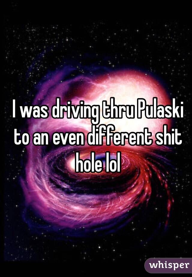 I was driving thru Pulaski to an even different shit hole lol