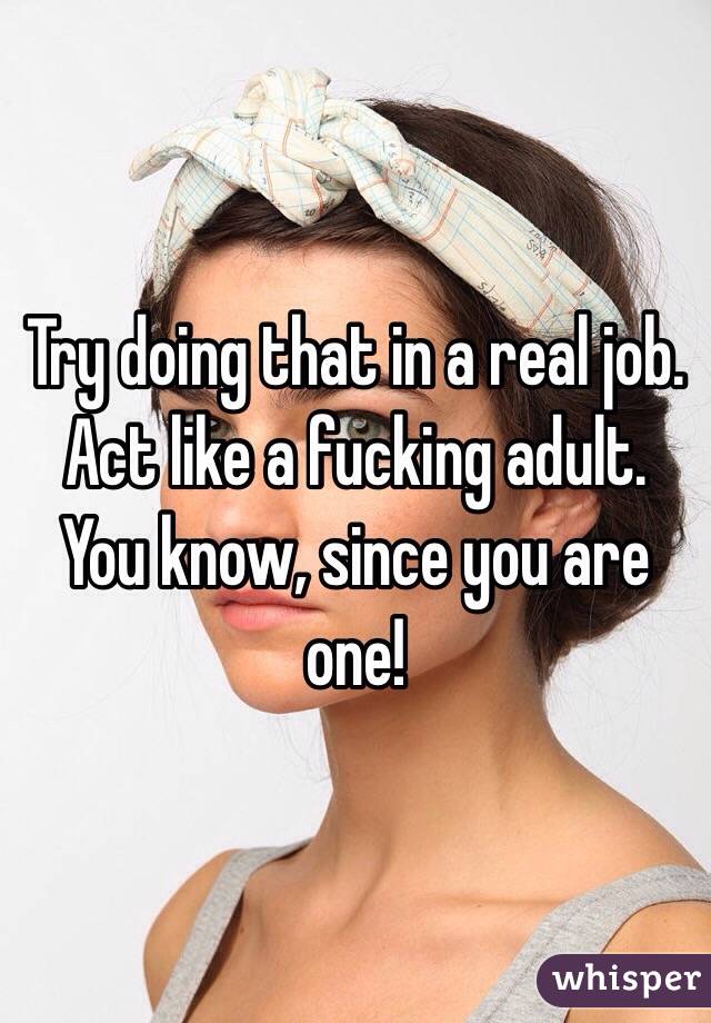 Try doing that in a real job. Act like a fucking adult. You know, since you are one!
