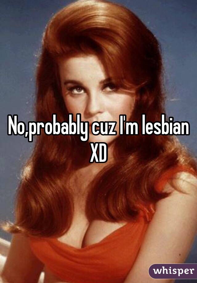 No,probably cuz I'm lesbian XD