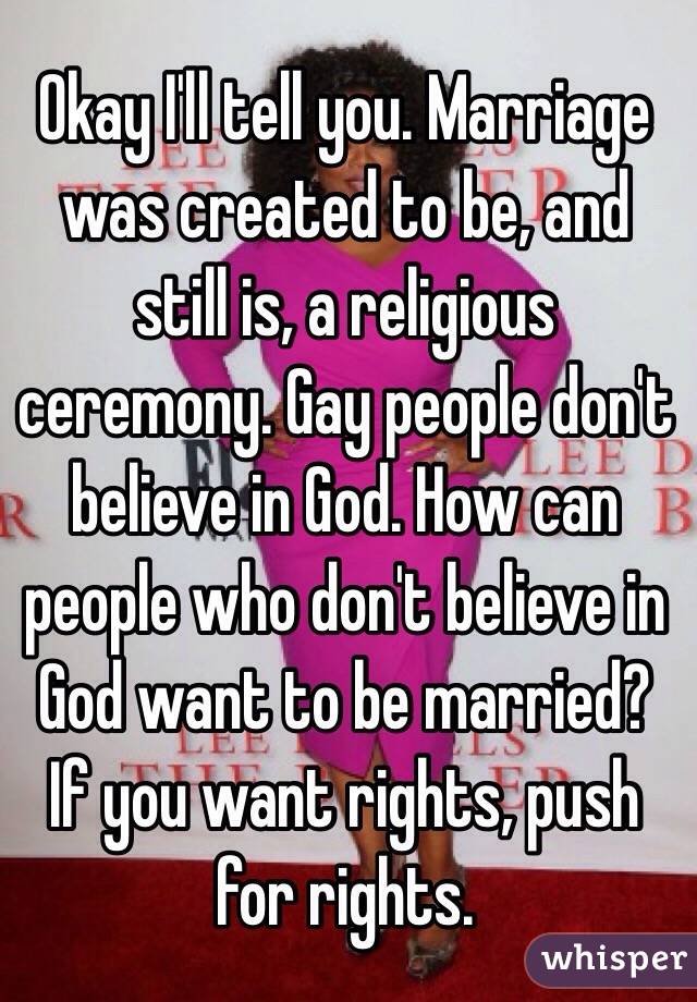 Okay I'll tell you. Marriage was created to be, and still is, a religious ceremony. Gay people don't believe in God. How can people who don't believe in God want to be married? If you want rights, push for rights.
