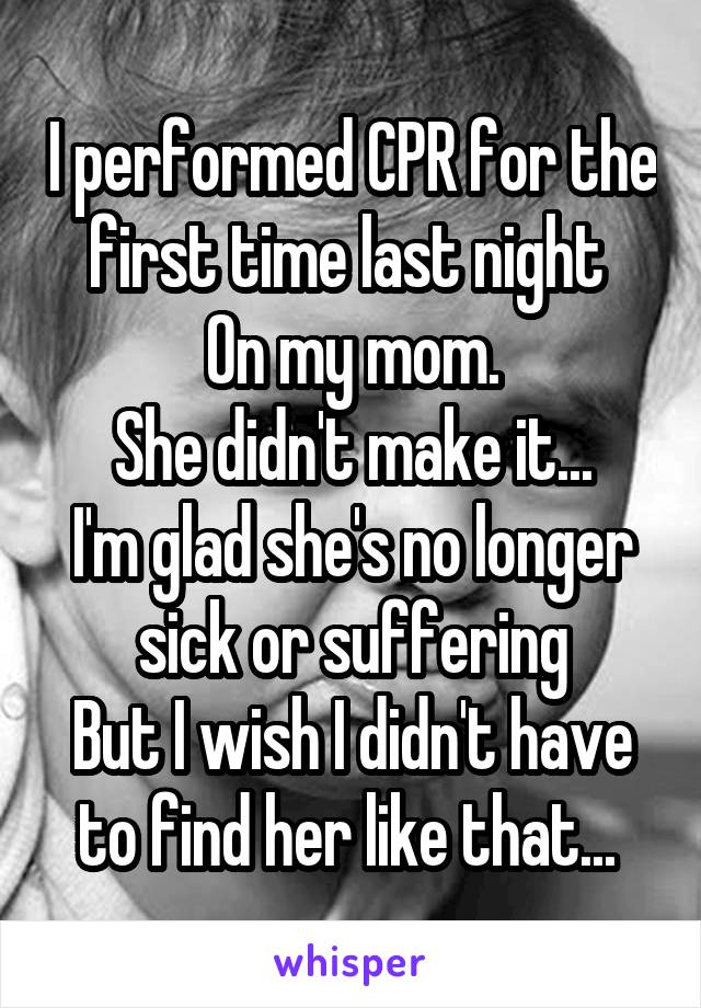 I performed CPR for the first time last night 
On my mom.
She didn't make it...
I'm glad she's no longer sick or suffering
But I wish I didn't have to find her like that... 