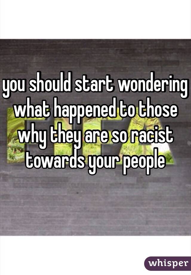 you should start wondering what happened to those why they are so racist towards your people