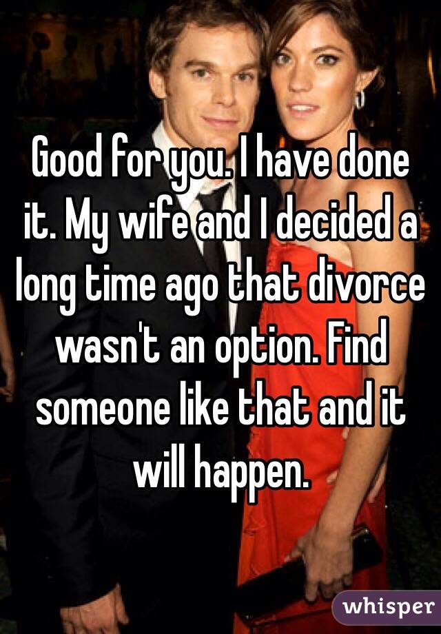 Good for you. I have done it. My wife and I decided a long time ago that divorce wasn't an option. Find someone like that and it will happen. 