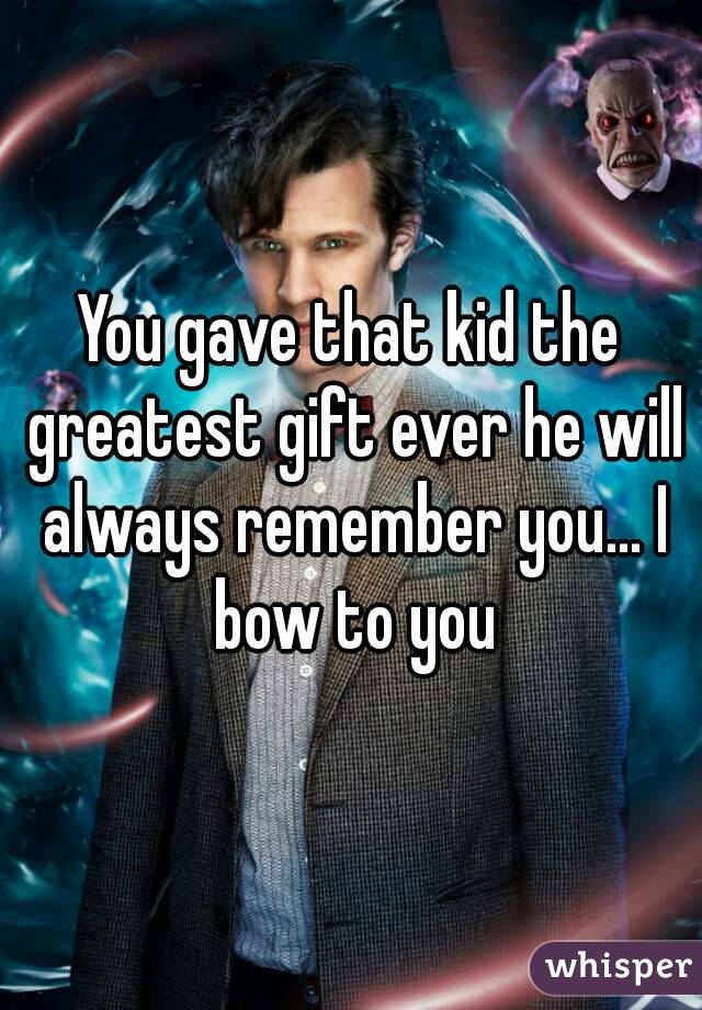 You gave that kid the greatest gift ever he will always remember you... I bow to you