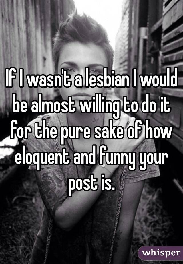 If I wasn't a lesbian I would be almost willing to do it for the pure sake of how eloquent and funny your post is. 