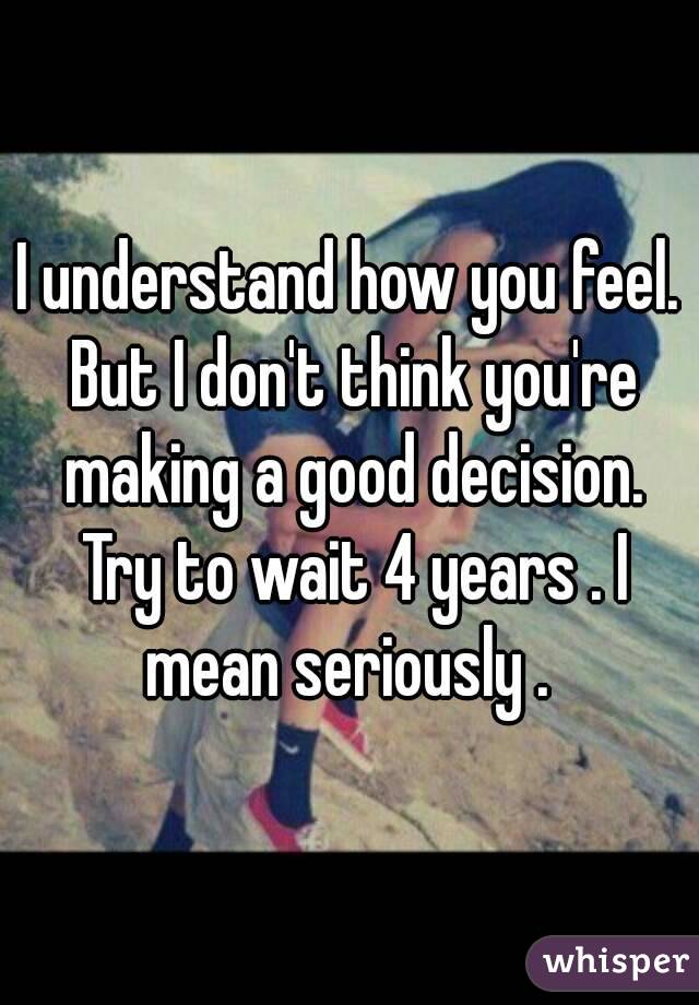 I understand how you feel. But I don't think you're making a good decision. Try to wait 4 years . I mean seriously . 