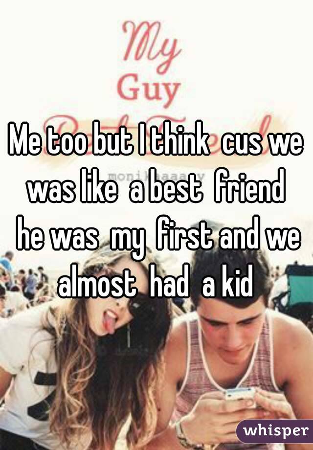 Me too but I think  cus we was like  a best  friend  he was  my  first and we almost  had  a kid 