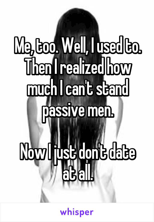 Me, too. Well, I used to. Then I realized how much I can't stand passive men.

Now I just don't date at all.