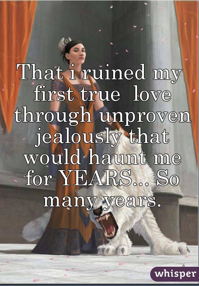 That i ruined my first true  love through unproven jealously that would haunt me for YEARS... So many years.