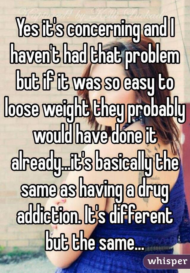Yes it's concerning and I haven't had that problem but if it was so easy to loose weight they probably would have done it already...it's basically the same as having a drug addiction. It's different but the same...