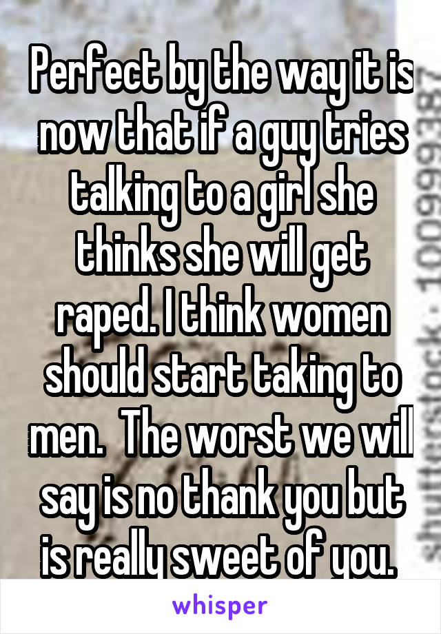 Perfect by the way it is now that if a guy tries talking to a girl she thinks she will get raped. I think women should start taking to men.  The worst we will say is no thank you but is really sweet of you. 