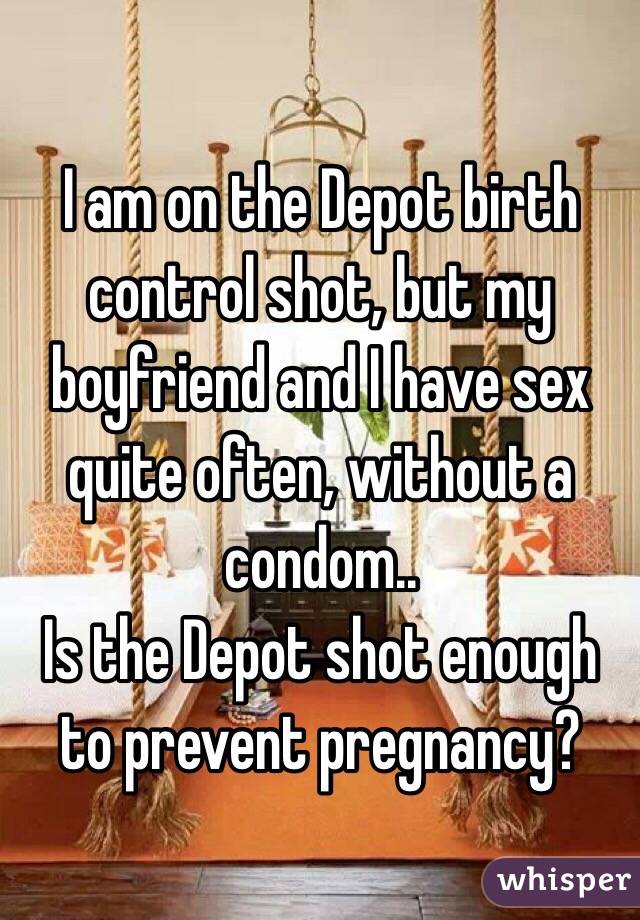 I am on the Depot birth control shot, but my boyfriend and I have sex quite often, without a condom..
Is the Depot shot enough to prevent pregnancy?