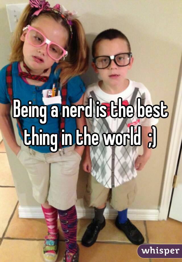 Being a nerd is the best thing in the world  ;) 