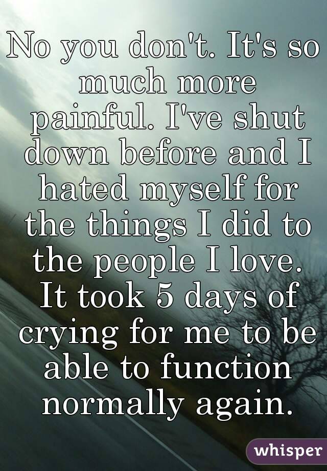 No you don't. It's so much more painful. I've shut down before and I hated myself for the things I did to the people I love. It took 5 days of crying for me to be able to function normally again.