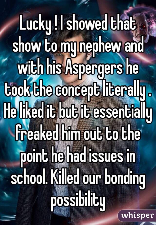 Lucky ! I showed that show to my nephew and with his Aspergers he took the concept literally . He liked it but it essentially freaked him out to the point he had issues in school. Killed our bonding possibility  