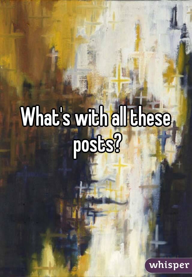 What's with all these posts?