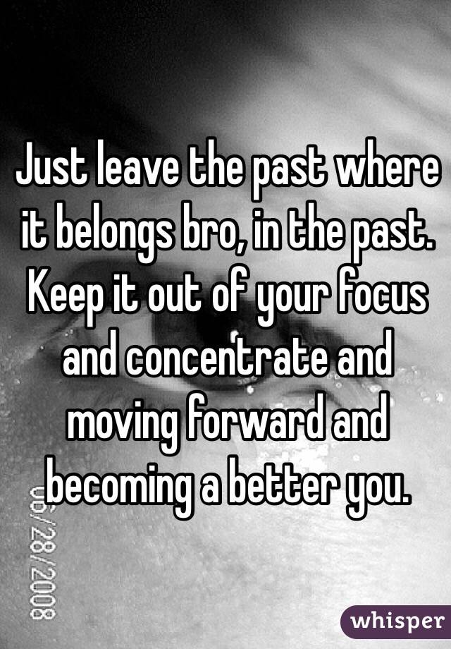 Just leave the past where it belongs bro, in the past. Keep it out of your focus and concentrate and moving forward and becoming a better you.
