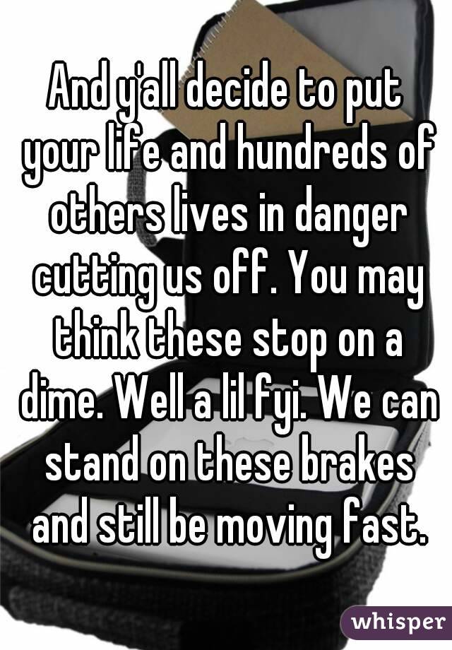 And y'all decide to put your life and hundreds of others lives in danger cutting us off. You may think these stop on a dime. Well a lil fyi. We can stand on these brakes and still be moving fast.